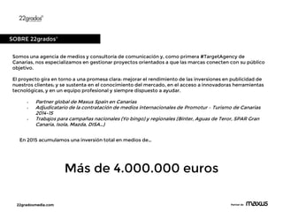 22gradosmedia.com Partner de
Somos una agencia de medios y consultoría de comunicación y, como primera #TargetAgency de
Canarias, nos especializamos en gestionar proyectos orientados a que las marcas conecten con su público
objetivo.
El proyecto gira en torno a una promesa clara: mejorar el rendimiento de las inversiones en publicidad de
nuestros clientes; y se sustenta en el conocimiento del mercado, en el acceso a innovadoras herramientas
tecnológicas, y en un equipo profesional y siempre dispuesto a ayudar.
 Partner global de Maxus Spain en Canarias
 Adjudicatario de la contratación de medios internacionales de Promotur – Turismo de Canarias
2014-15
 Trabajos para campañas nacionales (Yo bingo) y regionales (Binter, Aguas de Teror, SPAR Gran
Canaria, Isola, Mazda, DISA…)
SOBRE 22gradosº
En 2015 acumulamos una inversión total en medios de…
Más de 4.000.000 euros
 