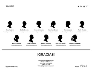 22gradosmedia.com Partner de
Rocío Sanabria
Pablo MoralesDiego Pajarón Eladio Bombín Vanessa Morales Sara Hernández
diego@22gradosmedia.com eladio@22gradosmedia.com vanessa@22gradosmedia.com itsaso@22gradosmedia.com
¡GRACIAS!
Antonio María Manrique 3
Planta 5 | Oficina 7
35011 Las Palmas GC
T 928 914 079
hello@22gradosmedia.com
sara@22gradosmedia.com
Itsaso López
pablo@22gradosmedia.com
rocio@22gradosmedia.com adrian@22gradosmedia.com
Adrián Sevillano Pedro Carballido
pedro@22gradosmedia.com
Elsa Cruz Bernal
elsa@22gradosmedia.com
Raquel Lucía Pérez
raquel@22gradosmedia.com
 