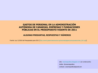 GASTOS DE PERSONAL EN LA ADMINISTRACIÓN AUTÓNOMA DE CANARIAS, EMPRESAS Y FUNDACIONES PÚBLICAS EN EL PRESUPUESTO VIGENTE DE 2011 Fuente: Ley 11/2010 de Presupuestos para 2011  ( http://www2. gobiernodecanarias.org /hacienda/ dgplani /presupuestos/ index _2011. jsp ). ALGUNAS PREGUNTAS, RESPUESTAS Y NÚMEROS sitio:  canariaspublica.blogspot.com  (en construcción) twitter: @canariaspublica contacto: canariaspublica@gmail.com 