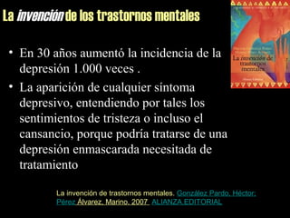 La invención de los trastornos mentales
• En 30 años aumentó la incidencia de la
depresión 1.000 veces .
• La aparición de cualquier síntoma
depresivo, entendiendo por tales los
sentimientos de tristeza o incluso el
cansancio, porque podría tratarse de una
depresión enmascarada necesitada de
tratamiento
La invención de trastornos mentales. González Pardo, Héctor;
Pérez Álvarez, Marino. 2007 ALIANZA,EDITORIAL
 