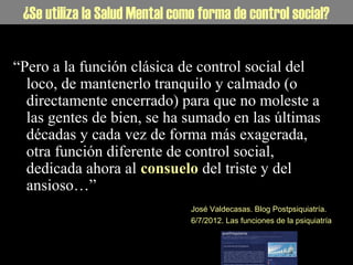 La Salud Mental como forma de control social¿Se utiliza la Salud Mental como forma de control social?
“Pero a la función clásica de control social del
loco, de mantenerlo tranquilo y calmado (o
directamente encerrado) para que no moleste a
las gentes de bien, se ha sumado en las últimas
décadas y cada vez de forma más exagerada,
otra función diferente de control social,
dedicada ahora al consuelo del triste y del
ansioso…”
José Valdecasas. Blog Postpsiquiatría.
6/7/2012. Las funciones de la psiquiatría
 