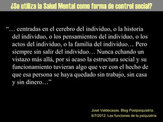 La Salud Mental como forma de control social¿Se utiliza la Salud Mental como forma de control social?
“… centradas en el cerebro del individuo, o la historia
del individuo, o los pensamientos del individuo, o los
actos del individuo, o la familia del individuo… Pero
siempre sin salir del individuo… Nunca echando un
vistazo más allá, por si acaso la estructura social y su
funcionamiento tuvieran algo que ver con el hecho de
que esa persona se haya quedado sin trabajo, sin casa
y sin dinero…”
José Valdecasas. Blog Postpsiquiatría.
6/7/2012. Las funciones de la psiquiatría
 