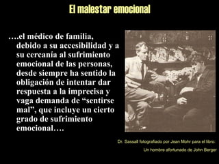 El malestar emocional
….el médico de familia,
debido a su accesibilidad y a
su cercanía al sufrimiento
emocional de las personas,
desde siempre ha sentido la
obligación de intentar dar
respuesta a la imprecisa y
vaga demanda de “sentirse
mal”, que incluye un cierto
grado de sufrimiento
emocional….
Dr. Sassall fotografiado por Jean Mohr para el libro:
Un hombre afortunado de John Berger
 