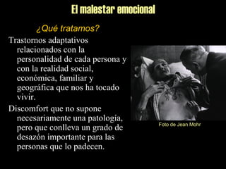El malestar emocional
¿Qué tratamos?
Trastornos adaptativos
relacionados con la
personalidad de cada persona y
con la realidad social,
económica, familiar y
geográfica que nos ha tocado
vivir.
Discomfort que no supone
necesariamente una patología,
pero que conlleva un grado de
desazón importante para las
personas que lo padecen.
Foto de Jean Mohr
 