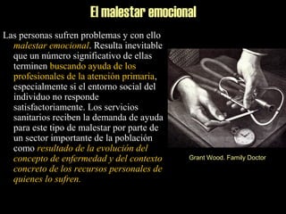 El malestar emocional
Las personas sufren problemas y con ello
malestar emocional. Resulta inevitable
que un número significativo de ellas
terminen buscando ayuda de los
profesionales de la atención primaria,
especialmente si el entorno social del
individuo no responde
satisfactoriamente. Los servicios
sanitarios reciben la demanda de ayuda
para este tipo de malestar por parte de
un sector importante de la población
como resultado de la evolución del
concepto de enfermedad y del contexto
concreto de los recursos personales de
quienes lo sufren.
Grant Wood. Family Doctor
 