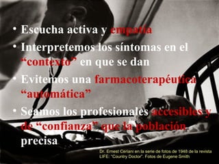• Escucha activa y empatía
• Interpretemos los síntomas en el
“contexto” en que se dan
• Evitemos una farmacoterapéutica
“automática”
• Seamos los profesionales accesibles y
de “confianza” que la población
precisa
Dr. Ernest Ceriani en la serie de fotos de 1948 de la revista
LIFE: “Country Doctor”. Fotos de Eugene Smith
 