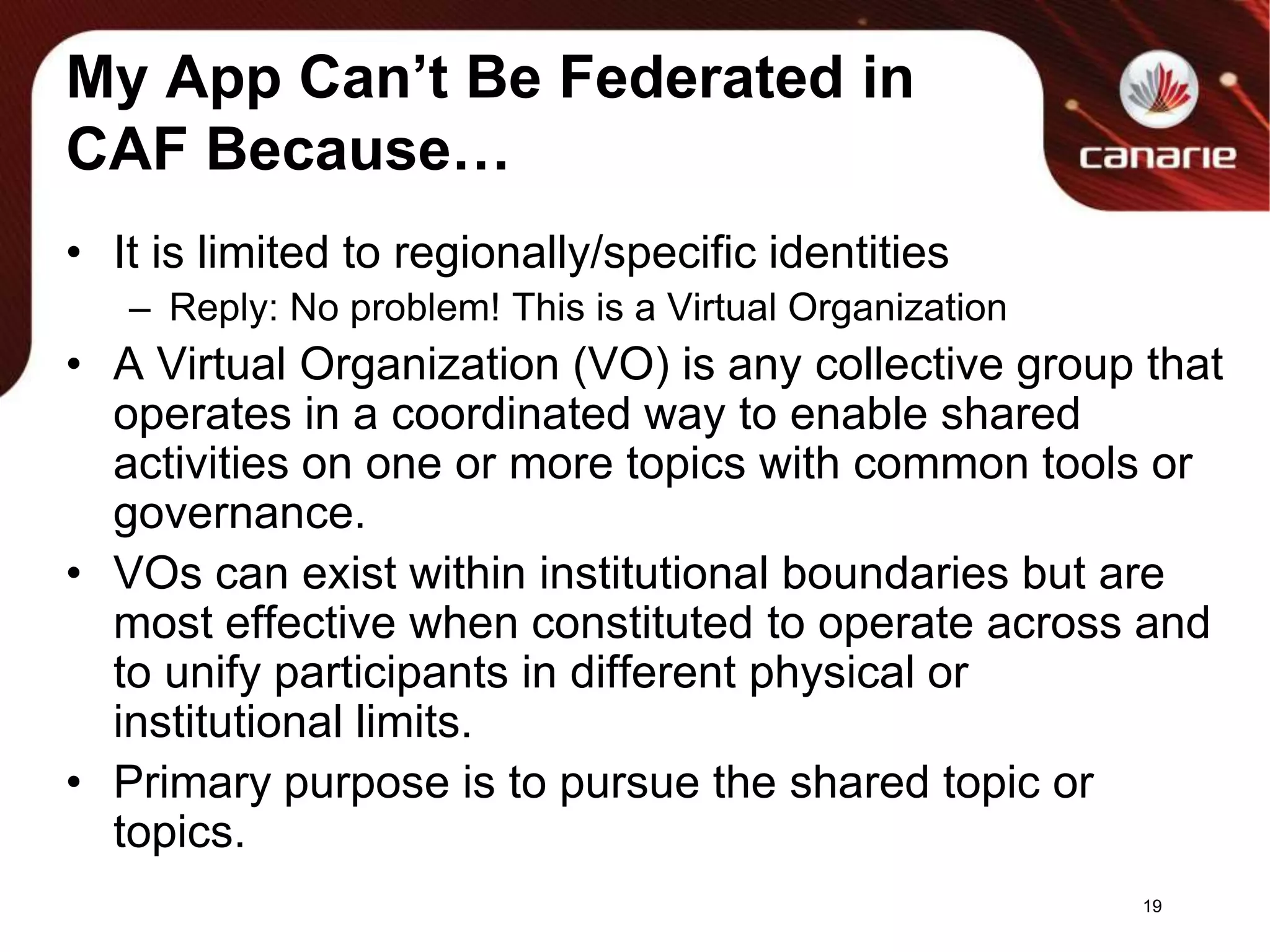 My App Can’t Be Federated in CAF Because…It is limited to regionally/specific identitiesReply: No problem! This is a Virtual OrganizationA Virtual Organization (VO) is any collective group that operates in a coordinated way to enable shared activities on one or more topics with common tools or governance.VOs can exist within institutional boundaries but are most effective when constituted to operate across and to unify participants in different physical or institutional limits.Primary purpose is to pursue the shared topic or topics.19