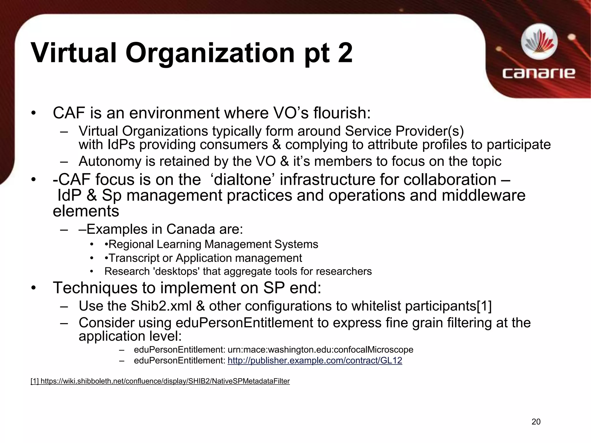 Virtual Organization pt 2CAF is an environment where VO’s flourish:Virtual Organizations typically form around Service Provider(s) with IdPs providing consumers & complying to attribute profiles to participateAutonomy is retained by the VO & it’s members to focus on the topic -CAF focus is on the  ‘dialtone’ infrastructure for collaboration – IdP & Sp management practices and operations and middleware elements–Examples in Canada are:•Regional Learning Management Systems•Transcript or Application managementResearch 'desktops' that aggregate tools for researchersTechniques to implement on SP end:Use the Shib2.xml & other configurations to whitelist participants[1]Consider using eduPersonEntitlement to express fine grain filtering at the application level:eduPersonEntitlement: urn:mace:washington.edu:confocalMicroscopeeduPersonEntitlement: http://publisher.example.com/contract/GL12[1] https://wiki.shibboleth.net/confluence/display/SHIB2/NativeSPMetadataFilter20