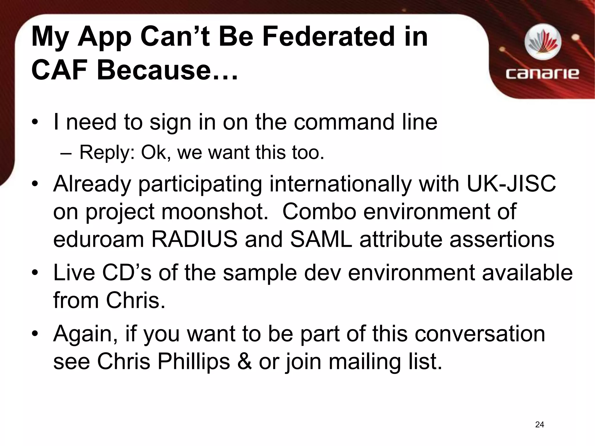 My App Can’t Be Federated in CAF Because…I need to sign in on the command lineReply: Ok, we want this too.Already participating internationally with UK-JISC on project moonshot.  Combo environment of eduroam RADIUS and SAML attribute assertionsLive CD’s of the sample dev environment available from Chris.Again, if you want to be part of this conversation see Chris Phillips & or join mailing list.24