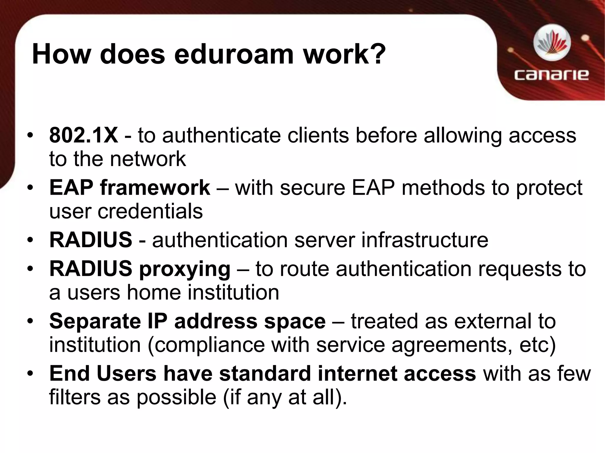 How does eduroam work?802.1X - to authenticate clients before allowing access to the networkEAP framework – with secure EAP methods to protect user credentialsRADIUS - authentication server infrastructureRADIUS proxying – to route authentication requests to a users home institutionSeparate IP address space – treated as external to institution (compliance with service agreements, etc)End Users have standard internet access with as few filters as possible (if any at all).