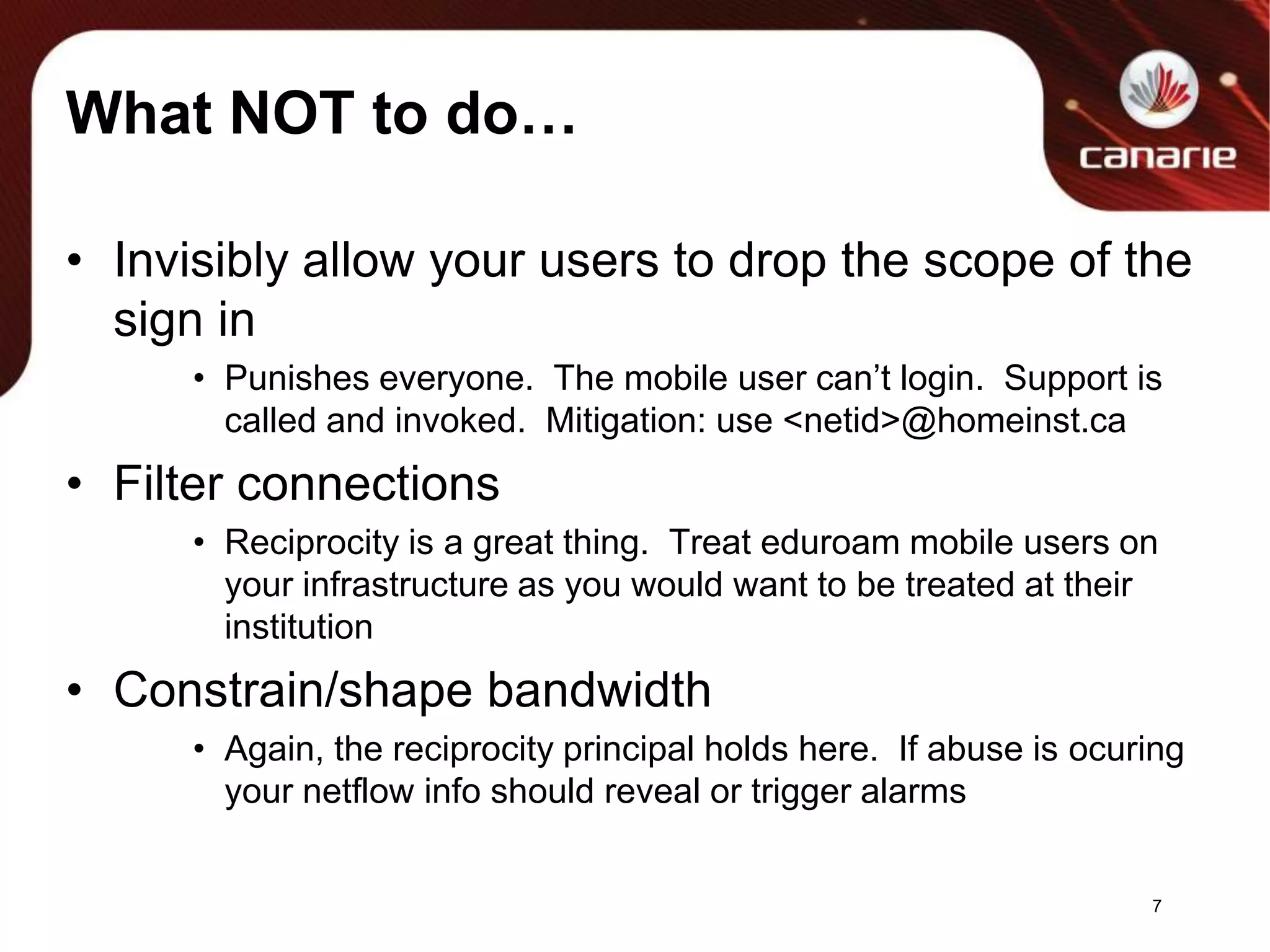 What NOT to do…Invisibly allow your users to drop the scope of the sign inPunishes everyone.  The mobile user can’t login.  Support is called and invoked.  Mitigation: use <netid>@homeinst.caFilter connectionsReciprocity is a great thing.  Treat eduroam mobile users on your infrastructure as you would want to be treated at their institutionConstrain/shape bandwidthAgain, the reciprocity principal holds here.  If abuse is ocuring your netflow info should reveal or trigger alarms7