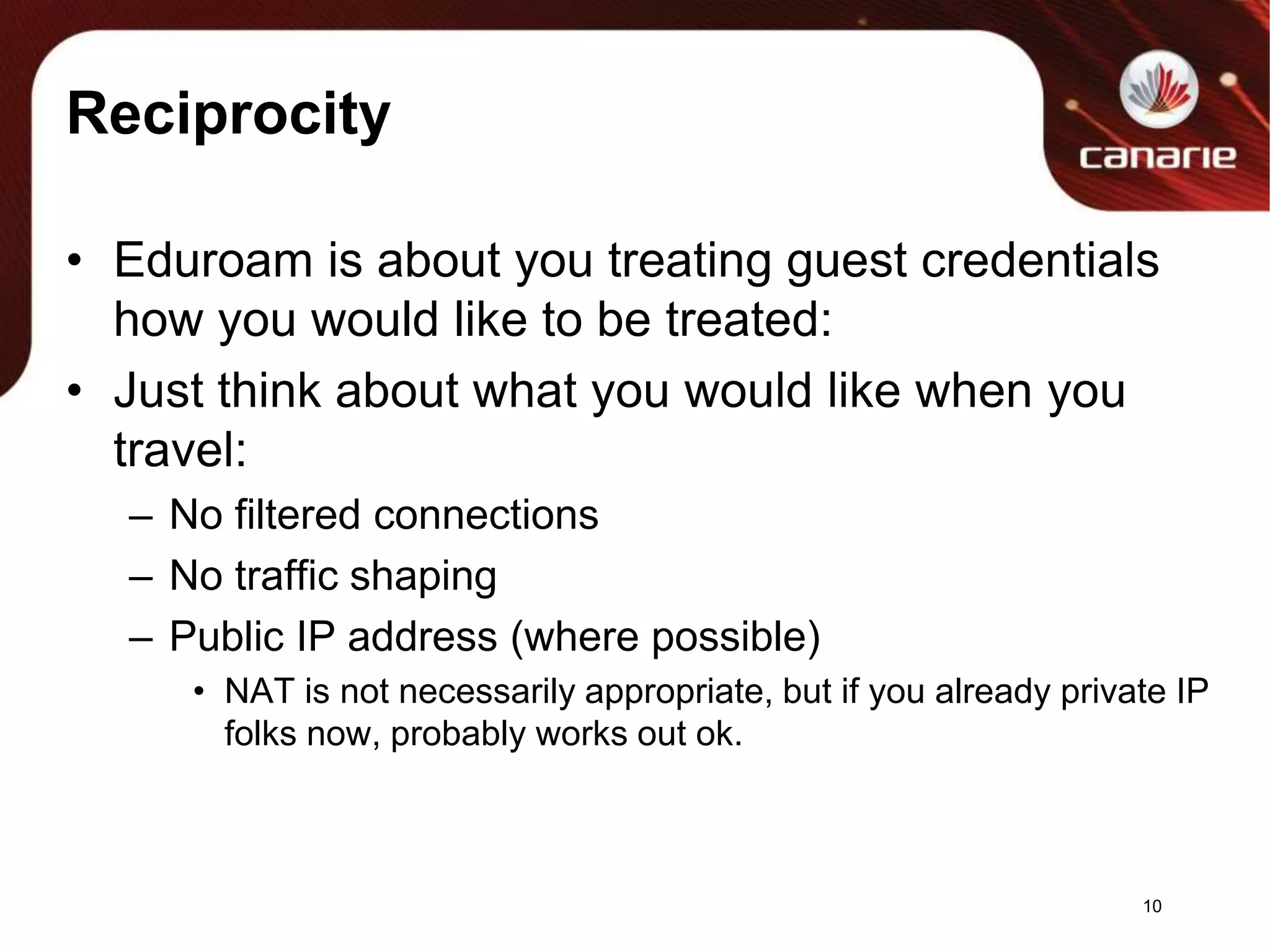 ReciprocityEduroam is about you treating guest credentials how you would like to be treated:Just think about what you would like when you travel:No filtered connectionsNo traffic shapingPublic IP address (where possible)NAT is not necessarily appropriate, but if you already private IP folks now, probably works out ok.10