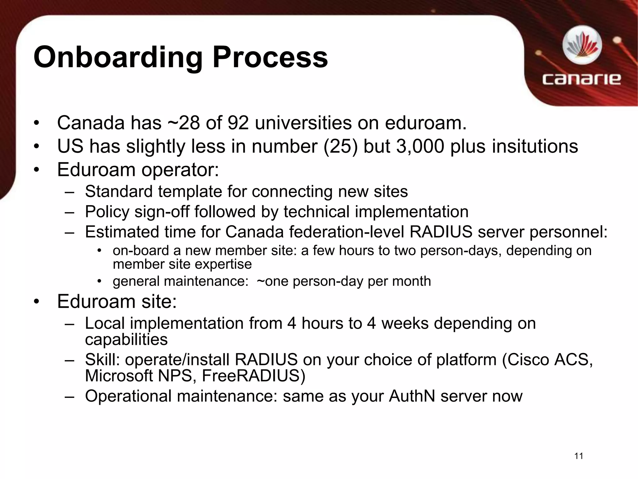 Onboarding ProcessCanada has ~28 of 92 universities on eduroam.US has slightly less in number (25) but 3,000 plus insitutionsEduroam operator:Standard template for connecting new sitesPolicy sign-off followed by technical implementationEstimated time for Canada federation-level RADIUS server personnel:on-board a new member site: a few hours to two person-days, depending on member site expertisegeneral maintenance:  ~one person-day per monthEduroam site:Local implementation from 4 hours to 4 weeks depending on capabilitiesSkill: operate/install RADIUS on your choice of platform (Cisco ACS, Microsoft NPS, FreeRADIUS) Operational maintenance: same as your AuthN server now11