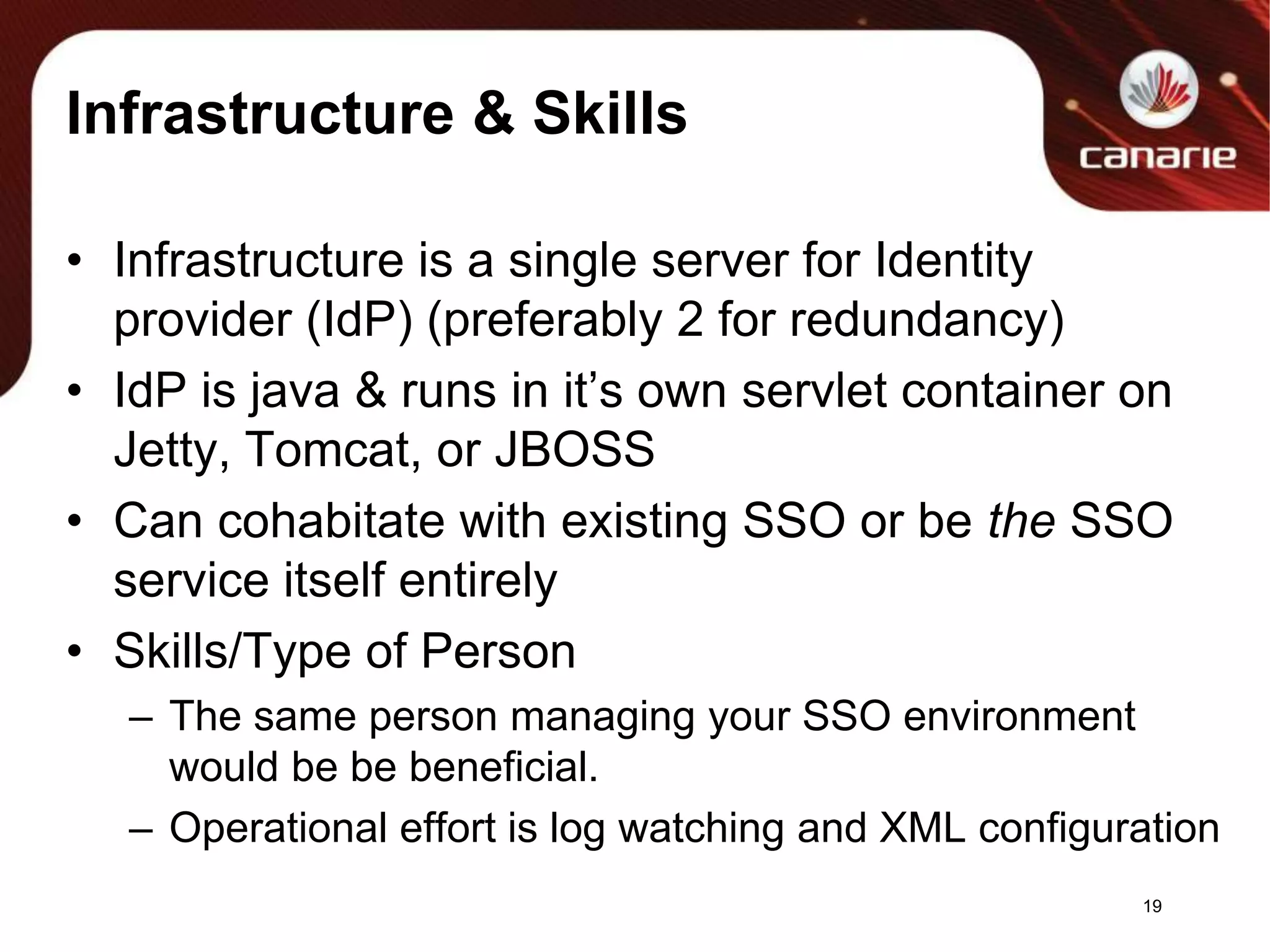 Infrastructure & SkillsInfrastructure is a single server for Identity provider (IdP) (preferably 2 for redundancy) IdP is java & runs in it’s own servlet container on Jetty, Tomcat, or JBOSSCan cohabitate with existing SSO or be the SSO service itself entirelySkills/Type of PersonThe same person managing your SSO environment would be be beneficial.Operational effort is log watching and XML configuration19