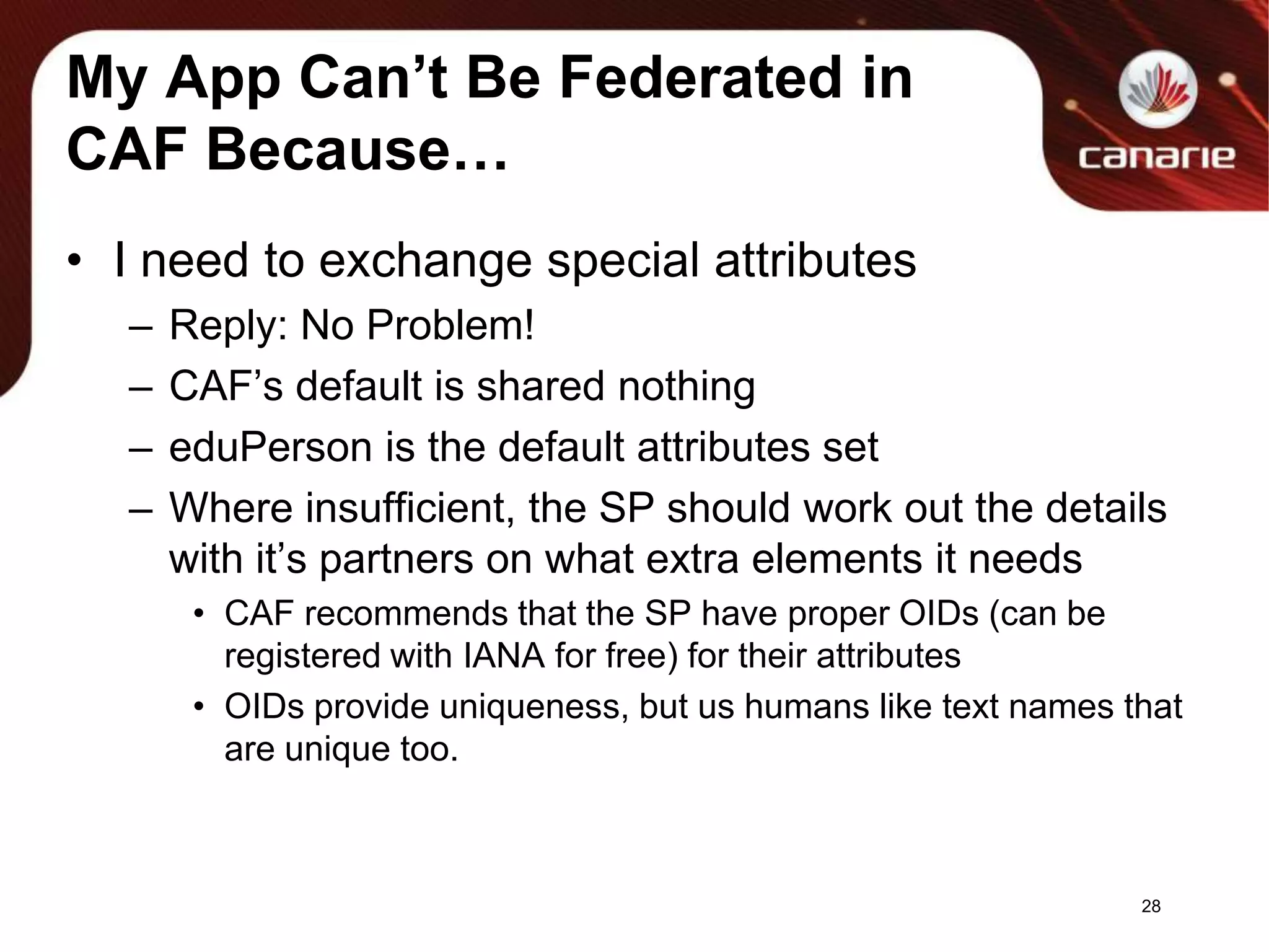 My App Can’t Be Federated in CAF Because…I need to exchange special attributesReply: No Problem!CAF’s default is shared nothingeduPerson is the default attributes setWhere insufficient, the SP should work out the details with it’s partners on what extra elements it needsCAF recommends that the SP have proper OIDs (can be registered with IANA for free) for their attributesOIDs provide uniqueness, but us humans like text names that are unique too.28