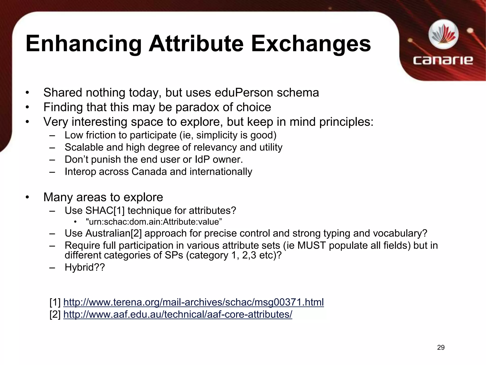Enhancing Attribute ExchangesShared nothing today, but uses eduPerson schemaFinding that this may be paradox of choiceVery interesting space to explore, but keep in mind principles:Low friction to participate (ie, simplicity is good)Scalable and high degree of relevancy and utilityDon’t punish the end user or IdP owner.Interop across Canada and internationallyMany areas to exploreUse SHAC[1] technique for attributes?"urn:schac:dom.ain:Attribute:value”UseAustralian[2] approach for precise control and strong typing and vocabulary?Require full participation in various attribute sets (ie MUST populate all fields) but in different categories of SPs (category 1, 2,3 etc)?Hybrid??[1] http://www.terena.org/mail-archives/schac/msg00371.html[2] http://www.aaf.edu.au/technical/aaf-core-attributes/29