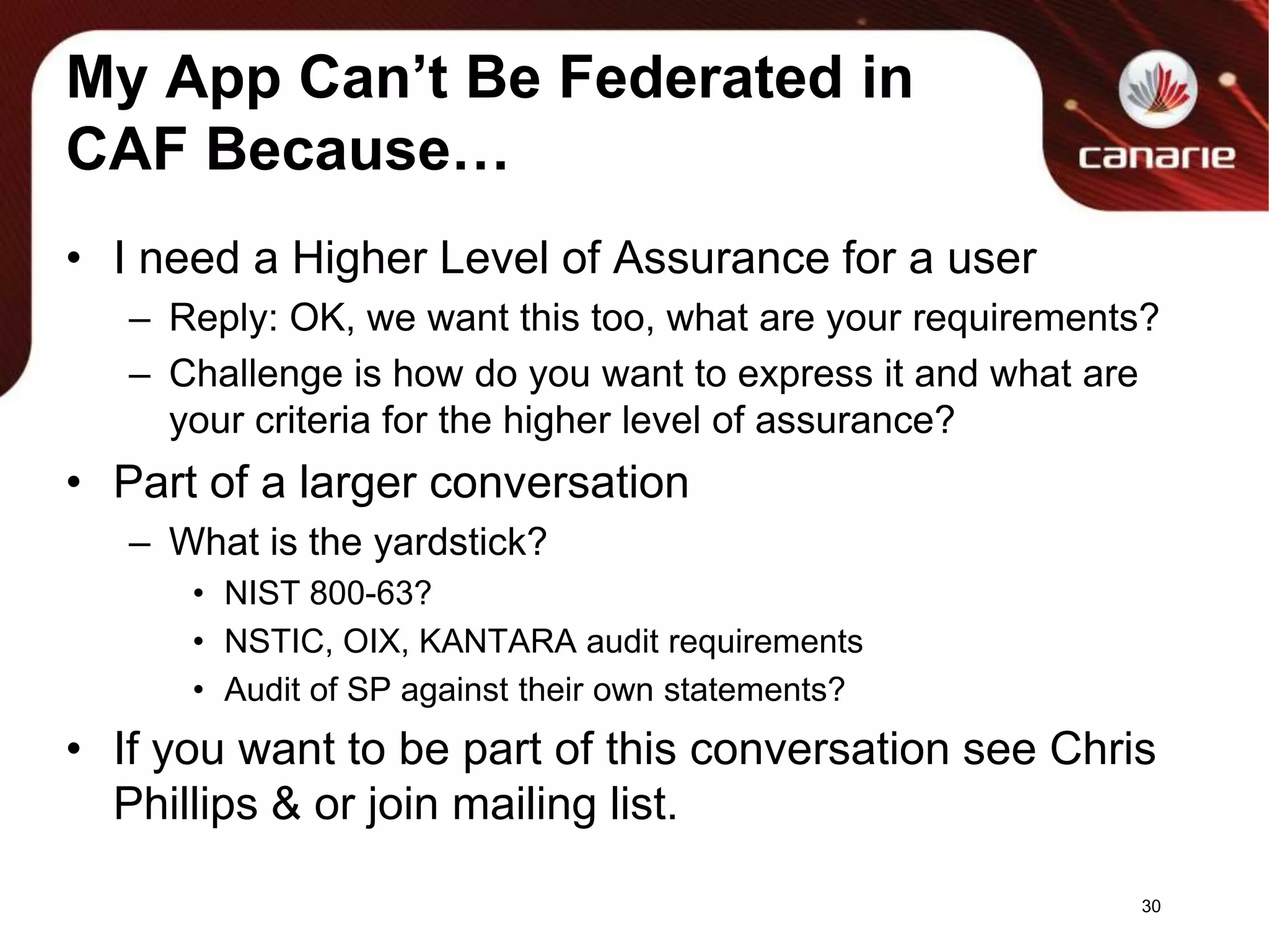 My App Can’t Be Federated in CAF Because…I need a Higher Level of Assurance for a userReply: OK, we want this too, what are your requirements?Challenge is how do you want to express it and what are your criteria for the higher level of assurance?Part of a larger conversationWhat is the yardstick? NIST 800-63?NSTIC, OIX, KANTARA audit requirementsAudit of SP against their own statements?If you want to be part of this conversation see Chris Phillips & or join mailing list.30