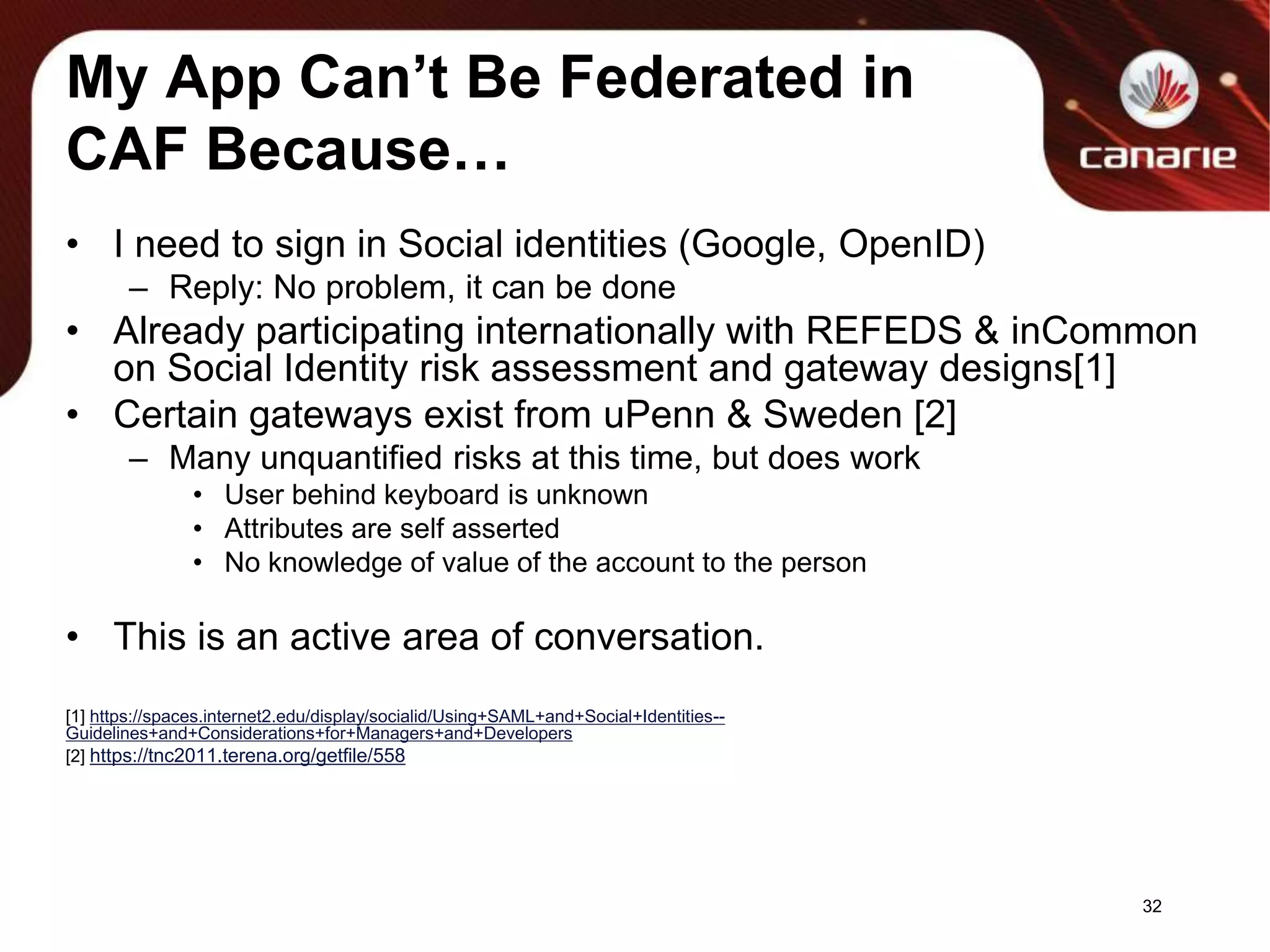 My App Can’t Be Federated in CAF Because…I need to sign in Social identities (Google, OpenID)Reply: No problem, it can be doneAlready participating internationally with REFEDS & inCommon on Social Identity risk assessment and gateway designs[1]Certain gateways exist from uPenn & Sweden [2]Many unquantified risks at this time, but does workUser behind keyboard is unknownAttributes are self assertedNo knowledge of value of the account to the personThis is an active area of conversation.[1] https://spaces.internet2.edu/display/socialid/Using+SAML+and+Social+Identities--Guidelines+and+Considerations+for+Managers+and+Developers[2] https://tnc2011.terena.org/getfile/55832