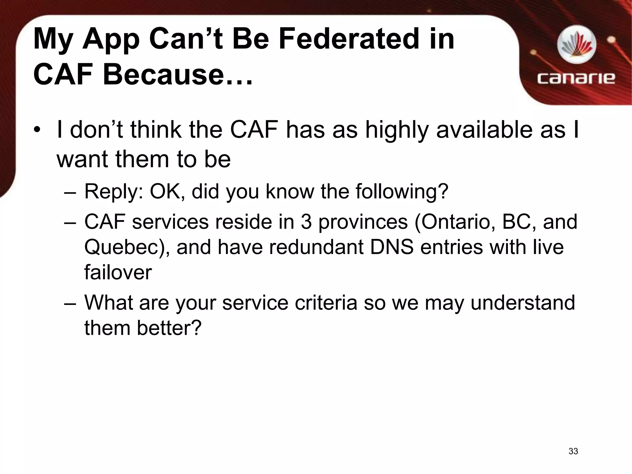 My App Can’t Be Federated in CAF Because…I don’t think the CAF has as highly available as I want them to beReply: OK, did you know the following?CAF services reside in 3 provinces (Ontario, BC, and Quebec), and have redundant DNS entrieswith live failoverWhat are your service criteria so we may understand them better?33