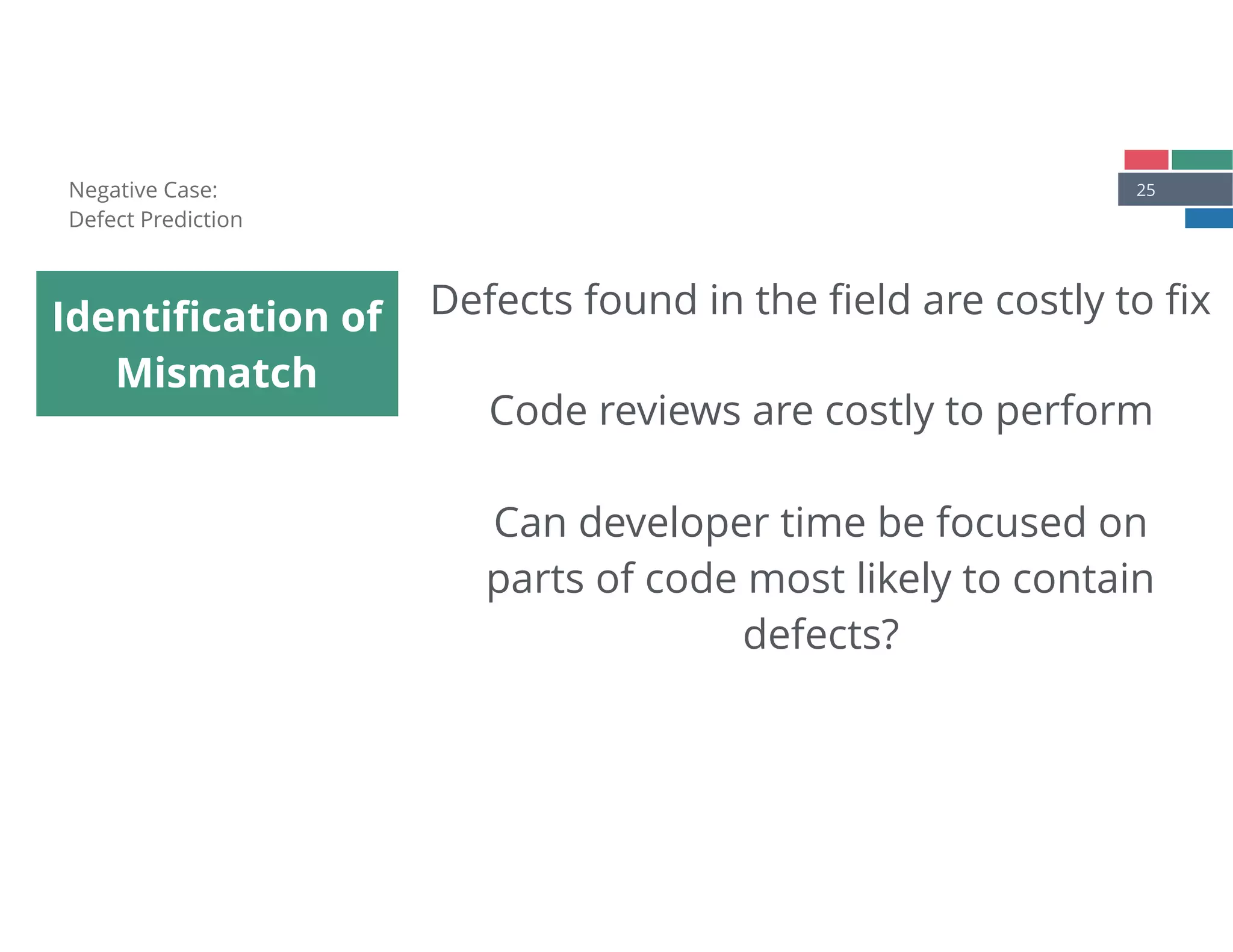 25
Identiﬁcation of
Mismatch
Negative Case: 
Defect Prediction
Defects found in the ﬁeld are costly to ﬁx
Code reviews are costly to perform
Can developer time be focused on
parts of code most likely to contain
defects?
 