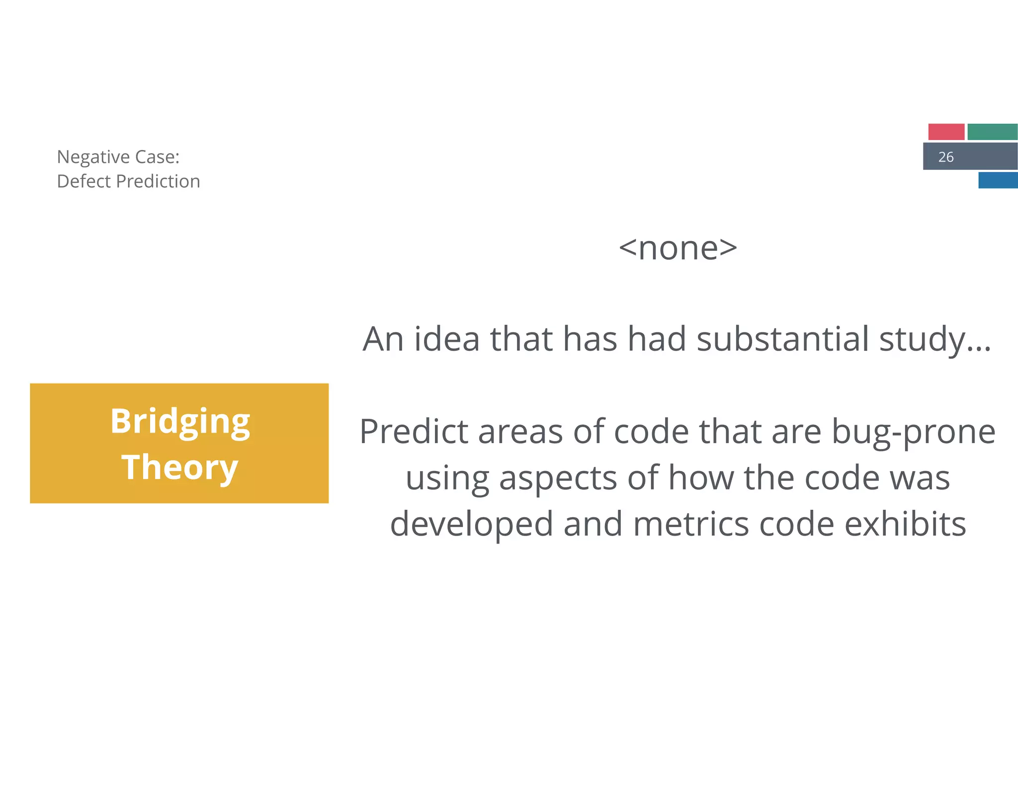 26Negative Case: 
Defect Prediction
Bridging
Theory
<none> 
 
An idea that has had substantial study… 
 
Predict areas of code that are bug-prone
using aspects of how the code was
developed and metrics code exhibits
 