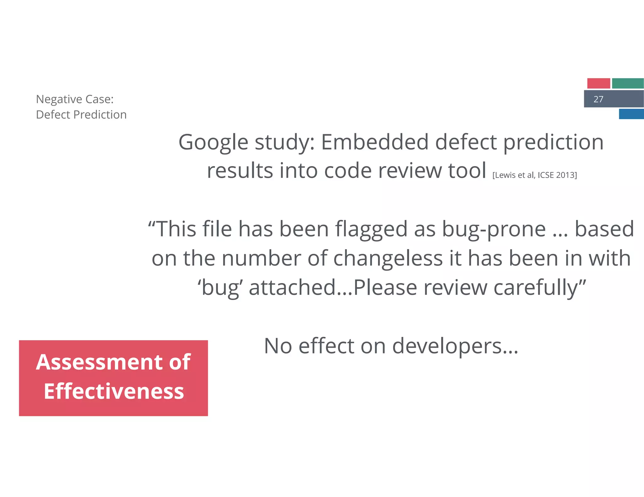 27Negative Case: 
Defect Prediction
Assessment of
Eﬀectiveness
Google study: Embedded defect prediction
results into code review tool [Lewis et al, ICSE 2013] 
 
“This ﬁle has been ﬂagged as bug-prone … based
on the number of changeless it has been in with
‘bug’ attached…Please review carefully”
No eﬀect on developers…
 