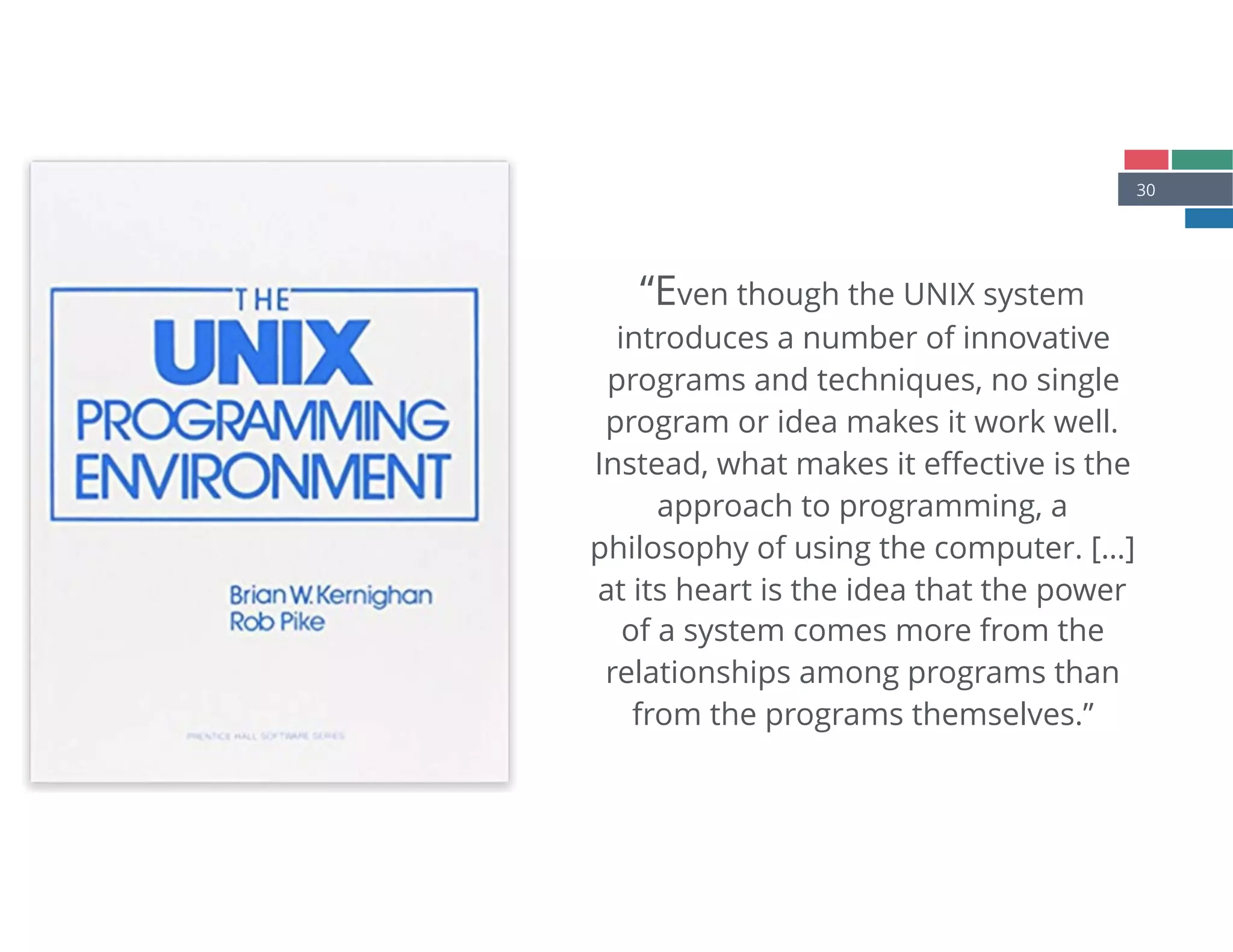 30
“Even though the UNIX system
introduces a number of innovative
programs and techniques, no single
program or idea makes it work well.
Instead, what makes it eﬀective is the
approach to programming, a
philosophy of using the computer. […]
at its heart is the idea that the power
of a system comes more from the
relationships among programs than
from the programs themselves.”
 