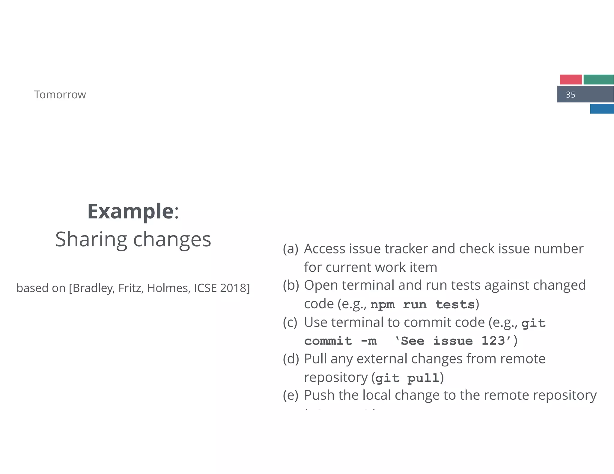 35Tomorrow
(a) Access issue tracker and check issue number
for current work item
(b) Open terminal and run tests against changed
code (e.g., npm run tests)
(c) Use terminal to commit code (e.g., git 
commit -m ‘See issue 123’)
(d) Pull any external changes from remote
repository (git pull)
(e) Push the local change to the remote repository
(git push)
Example: 
Sharing changes 
 
based on [Bradley, Fritz, Holmes, ICSE 2018]
 