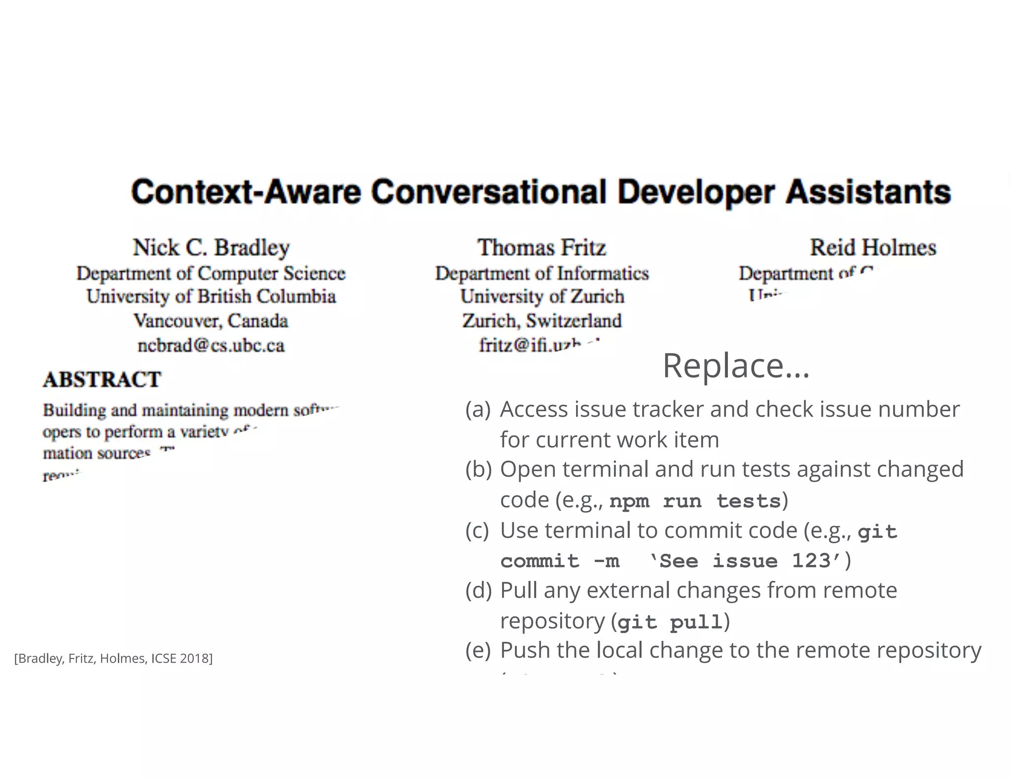 36Tomorrow
(a) Access issue tracker and check issue number
for current work item
(b) Open terminal and run tests against changed
code (e.g., npm run tests)
(c) Use terminal to commit code (e.g., git 
commit -m ‘See issue 123’)
(d) Pull any external changes from remote
repository (git pull)
(e) Push the local change to the remote repository
(git push)
Replace…
[Bradley, Fritz, Holmes, ICSE 2018]
 