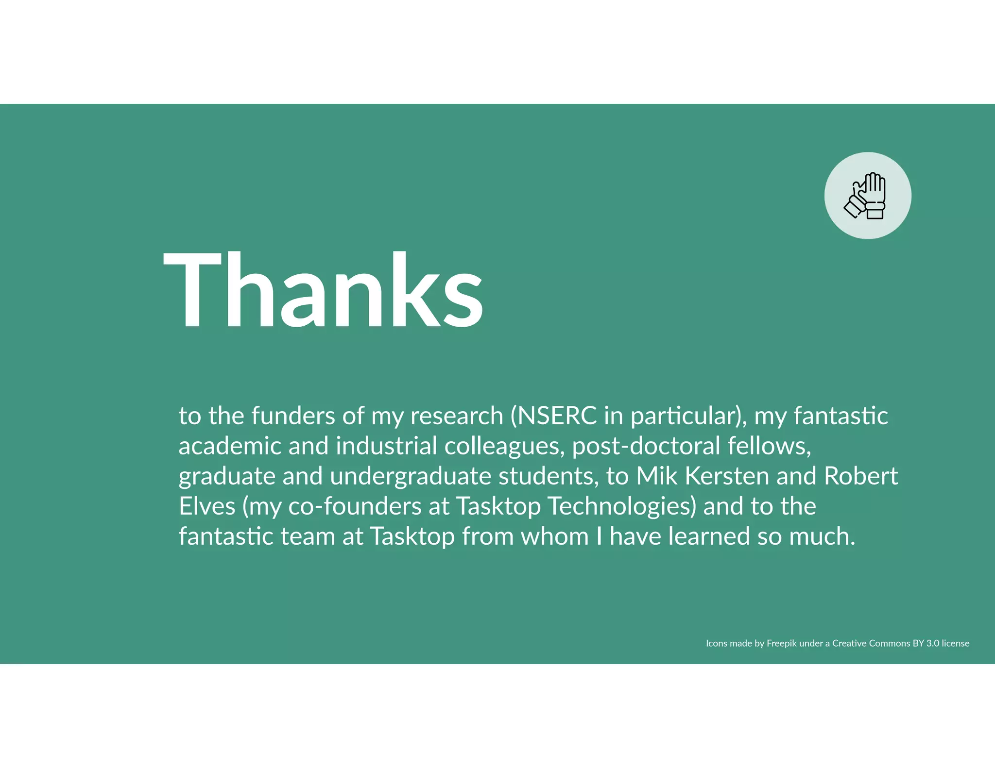 Thanks
to the funders of my research (NSERC in par8cular), my fantas8c
academic and industrial colleagues, post-doctoral fellows,
graduate and undergraduate students, to Mik Kersten and Robert
Elves (my co-founders at Tasktop Technologies) and to the
fantas8c team at Tasktop from whom I have learned so much.
Icons made by Freepik under a Crea8ve Commons BY 3.0 license
 