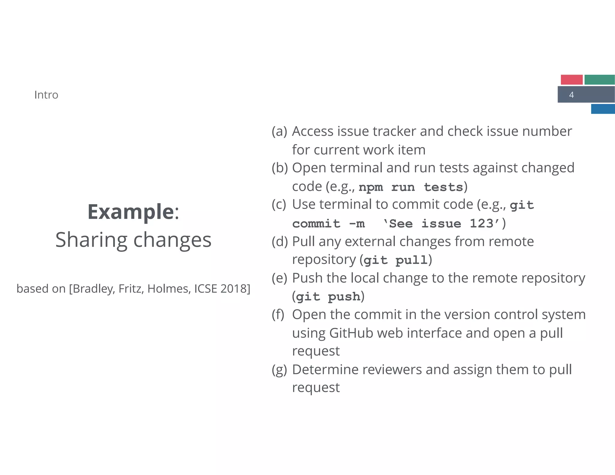 4
Example: 
Sharing changes 
 
based on [Bradley, Fritz, Holmes, ICSE 2018]
(a) Access issue tracker and check issue number
for current work item
(b) Open terminal and run tests against changed
code (e.g., npm run tests)
(c) Use terminal to commit code (e.g., git 
commit -m ‘See issue 123’)
(d) Pull any external changes from remote
repository (git pull)
(e) Push the local change to the remote repository
(git push)
(f) Open the commit in the version control system
using GitHub web interface and open a pull
request
(g) Determine reviewers and assign them to pull
request
Intro
 