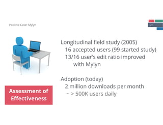 21Positive Case: Mylyn
Assessment of
Eﬀectiveness
Longitudinal ﬁeld study (2005) 
16 accepted users (99 started study) 
13/16 user’s edit ratio improved  
with Mylyn 
 
Adoption (today)
2 million downloads per month 
~ > 500K users daily
 