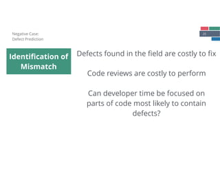 25
Identiﬁcation of
Mismatch
Negative Case: 
Defect Prediction
Defects found in the ﬁeld are costly to ﬁx
Code reviews are costly to perform
Can developer time be focused on
parts of code most likely to contain
defects?
 