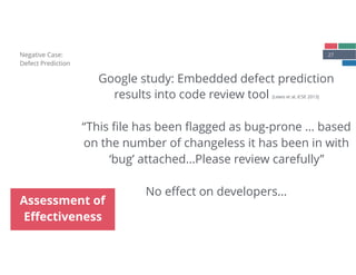 27Negative Case: 
Defect Prediction
Assessment of
Eﬀectiveness
Google study: Embedded defect prediction
results into code review tool [Lewis et al, ICSE 2013] 
 
“This ﬁle has been ﬂagged as bug-prone … based
on the number of changeless it has been in with
‘bug’ attached…Please review carefully”
No eﬀect on developers…
 