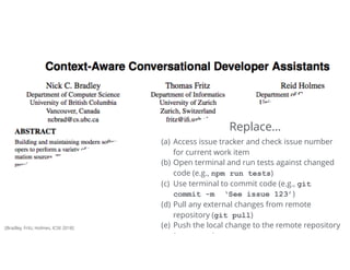 36Tomorrow
(a) Access issue tracker and check issue number
for current work item
(b) Open terminal and run tests against changed
code (e.g., npm run tests)
(c) Use terminal to commit code (e.g., git 
commit -m ‘See issue 123’)
(d) Pull any external changes from remote
repository (git pull)
(e) Push the local change to the remote repository
(git push)
Replace…
[Bradley, Fritz, Holmes, ICSE 2018]
 