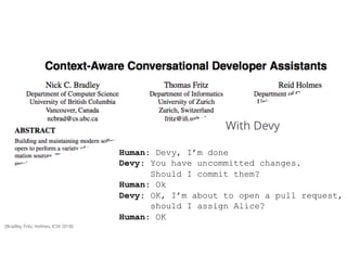 37Tomorrow
Human: Devy, I’m done 
Devy: You have uncommitted changes.  
Should I commit them?
Human: Ok
Devy: OK, I’m about to open a pull request,
should I assign Alice?
Human: OK
With Devy
[Bradley, Fritz, Holmes, ICSE 2018]
 