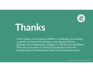 Thanks
to the funders of my research (NSERC in par8cular), my fantas8c
academic and industrial colleagues, post-doctoral fellows,
graduate and undergraduate students, to Mik Kersten and Robert
Elves (my co-founders at Tasktop Technologies) and to the
fantas8c team at Tasktop from whom I have learned so much.
Icons made by Freepik under a Crea8ve Commons BY 3.0 license
 