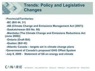 Trends: Policy and Legislative Changes Provincial/Territories:  -BC (Bill 44, 31)  -AB (Climate Change and Emissions Management Act (2007)) -Saskatchewan Bill No. 95)  -Manitoba (The Climate Change and Emissions Reductions Act (June 2008))  -Ontario (Draft Bill)  -Quebec (Bill 42)  -Atlantic Canada – targets set in climate change plans Government of Canada's proposed GHG Offset System  July 8, 2009 -  Statement of G8 on energy and climate 