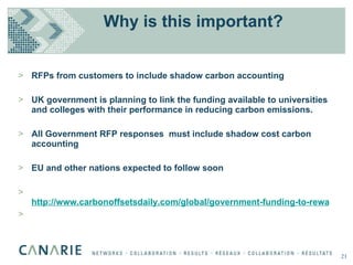 Why is this important? RFPs from customers to include shadow carbon accounting  UK government is planning to link the funding available to universities and colleges with their performance in reducing carbon emissions. All Government RFP responses  must include shadow cost carbon accounting EU and other nations expected to follow soon   http://www.carbonoffsetsdaily.com/global/government-funding-to-reward-greenest-universities-3996.htm   21 