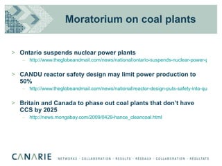 Moratorium on coal plants Ontario suspends nuclear power plants http://www.theglobeandmail.com/news/national/ontario-suspends-nuclear-power-plans/article1200469/ CANDU reactor safety design may limit power production to 50% http://www.theglobeandmail.com/news/national/reactor-design-puts-safety-into-question/article1200130/ Britain and Canada to phase out coal plants that don’t have CCS by 2025 http://news.mongabay.com/2009/0429-hance_cleancoal.html 