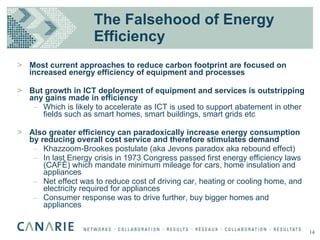 The Falsehood of Energy Efficiency Most current approaches to reduce carbon footprint are focused on increased energy efficiency of equipment and processes But growth in ICT deployment of equipment and services is outstripping any gains made in efficiency Which is likely to accelerate as ICT is used to support abatement in other fields such as smart homes, smart buildings, smart grids etc Also greater efficiency can paradoxically increase energy consumption by reducing overall cost service and therefore stimulates demand Khazzoom-Brookes postulate (aka Jevons paradox aka rebound effect) In last Energy crisis in 1973 Congress passed first energy efficiency laws (CAFÉ) which mandate minimum mileage for cars, home insulation and appliances Net effect was to reduce cost of driving car, heating or cooling home, and electricity required for appliances Consumer response was to drive further, buy bigger homes and appliances 14 