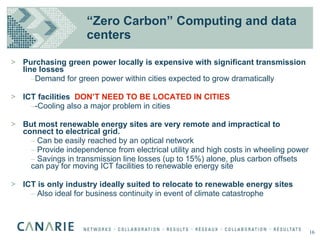 Purchasing green power locally is expensive with significant transmission line losses Demand for green power within cities expected to grow dramatically ICT facilities  DON’T NEED TO BE LOCATED IN CITIES -Cooling also a major problem in cities But most renewable energy sites are very remote and impractical to connect to electrical grid. Can be easily reached by an optical network Provide independence from electrical utility and high costs in wheeling power Savings in transmission line losses (up to 15%) alone, plus carbon offsets can pay for moving ICT facilities to renewable energy site ICT is only industry ideally suited to relocate to renewable energy sites Also ideal for business continuity in event of climate catastrophe “ Zero Carbon” Computing and data centers 16 