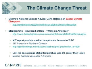 The Climate Change Threat Obama’s National Science Advisor John Holdren on  Global Climate Disruption http://greenmonk.net/john-holdren-on-global-climatic-disruption Stephen Chu – new head of DoE – “Wake up America!!” http://www.thedailygreen.com/environmental-news/latest/california-agriculture-global-warming-47020402 MIT report predicts median temperature forecast of 5.2C 11C increase in Northern Canada http://globalchange.mit.edu/pubs/abstract.php?publication_id=990 Last Ice age average global temperature was 6C cooler than today Most of Canada was under 2-3 km ice 