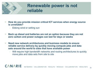 Renewable power is not reliable How do you provide mission critical ICT services when energy source is unreliable? Ebbing wind or setting sun Back up diesel and batteries are not an option because they are not zero carbon and power outages can last for days or weeks Need new network architectures and business models to ensure reliable service delivery by quickly moving compute jobs and data sets around the world to sites that have available power Will require high bandwidth networks and routing architectures to quickly move jobs and data sets from site to site 26 