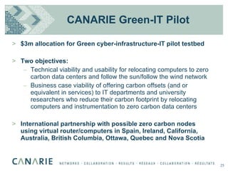 CANARIE Green-IT Pilot $3m allocation for Green cyber-infrastructure-IT pilot testbed Two objectives: Technical viability and usability for relocating computers to zero carbon data centers and follow the sun/follow the wind network Business case viability of offering carbon offsets (and or equivalent in services) to IT departments and university researchers who reduce their carbon footprint by relocating computers and instrumentation to zero carbon data centers International partnership with possible zero carbon nodes using virtual router/computers in Spain, Ireland, California, Australia, British Columbia, Ottawa, Quebec and Nova Scotia  25 