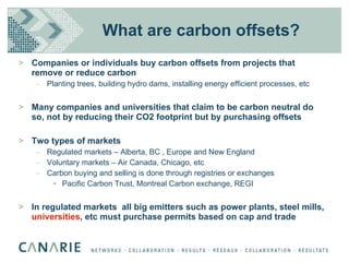 What are carbon offsets? Companies or individuals buy carbon offsets from projects that remove or reduce carbon Planting trees, building hydro dams, installing energy efficient processes, etc Many companies and universities that claim to be carbon neutral do so, not by reducing their CO2 footprint but by purchasing offsets Two types of markets Regulated markets – Alberta, BC , Europe and New England Voluntary markets – Air Canada, Chicago, etc Carbon buying and selling is done through registries or exchanges Pacific Carbon Trust, Montreal Carbon exchange, REGI In regulated markets  all big emitters such as power plants, steel mills,  universities , etc must purchase permits based on cap and trade 