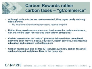 Carbon Rewards rather carbon taxes – “gCommerce” Although carbon taxes are revenue neutral, they payee rarely sees any direct benefit No incentive other than higher cost to reduce footprint Rather than penalize consumers and businesses for carbon emissions, can we reward them for reducing their carbon emissions? Carbon rewards can be “virtual” products delivered over broadband networks such movies, books, education, health services, collarboartive education and research technologies etc Carbon reward can also be free ICT services (with low carbon footprint) such as Internet, cellphone, fiber to the home, etc 29 