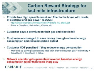 Carbon Reward Strategy for last mile infrastructure Provide free high speed Internet and fiber to the home with resale of electrical and gas power  (ESCOs) http://www.newamerica.net/files/HomesWithTails_wu_slater.pdf Pilots in Cleveland, Switzerland, Ottawa, etc Customer pays a premium on their gas and electric bill Customers encouraged to save money through reduced energy consumption and reduced carbon output Customer NOT penalized if they reduce energy consumption May end up paying substantially less then they do now for gas + electricity + broadband + telephone + cable Network operator gets guaranteed revenue based on energy consumption rather than fickle triple play 33 