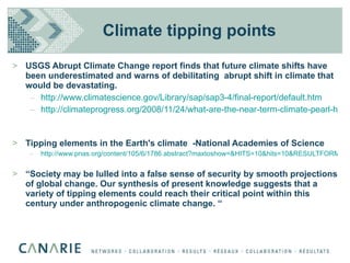 Climate tipping points USGS Abrupt Climate Change report finds that future climate shifts have been underestimated and warns of debilitating  abrupt shift in climate that would be devastating. http://www.climatescience.gov/Library/sap/sap3-4/final-report/default.htm http://climateprogress.org/2008/11/24/what-are-the-near-term-climate-pearl-harbors/   Tipping elements in the Earth's climate  -National Academies of Science http://www.pnas.org/content/105/6/1786.abstract?maxtoshow=&HITS=10&hits=10&RESULTFORMAT=&fulltext=tipping+elements+lenton&searchid=1&FIRSTINDEX=0&resourcetype=HWCIT “ Society may be lulled into a false sense of security by smooth projections of global change. Our synthesis of present knowledge suggests that a variety of tipping elements could reach their critical point within this century under anthropogenic climate change. “ 