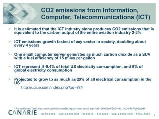 CO2 emissions from Information, Computer, Telecommunications (ICT) It is estimated that the ICT industry alone produces CO2 emissions that is equivalent to the carbon output of the entire aviation industry 2-3% ICT emissions growth fastest of any sector in society, doubling about every 4 years One small computer server generates as much carbon dioxide as a SUV with a fuel efficiency of 15 miles per gallon  ICT represent  8-9.4% of total US electricity consumption, and 8% of global electricity consumption Projected to grow to as much as 20% of all electrical consumption in the US http://uclue.com/index.php?xq=724 *An Inefficient Tuth: http://www.globalactionplan.org.uk/event_detail.aspx?eid=2696e0e0-28fe-4121-bd36-3670c02eda49 6 